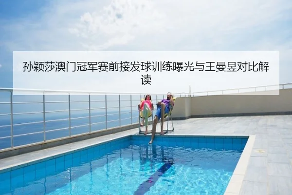 孙颖莎澳门冠军赛前接发球训练曝光与王曼昱对比解读
