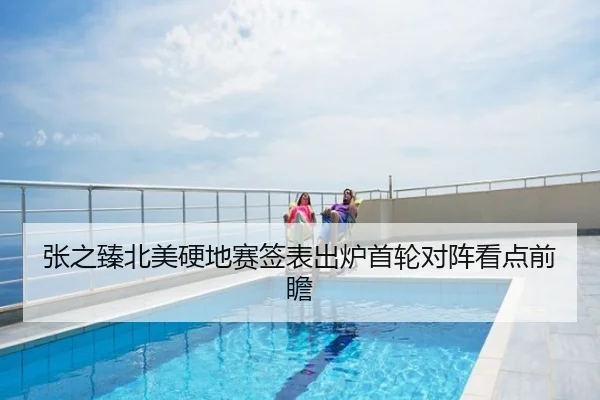 张之臻北美硬地赛签表出炉首轮对阵看点前瞻
