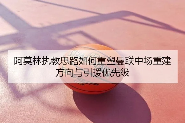 阿莫林执教思路如何重塑曼联中场重建方向与引援优先级