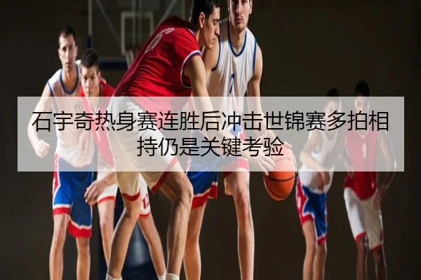 石宇奇热身赛连胜后冲击世锦赛多拍相持仍是关键考验
