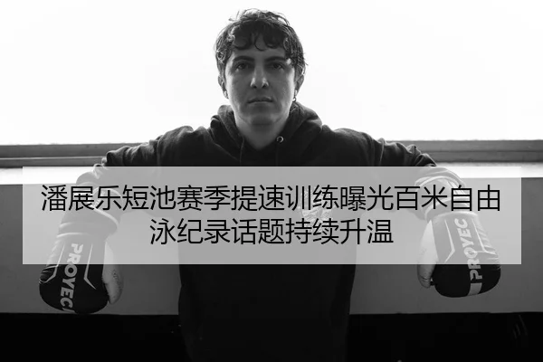 潘展乐短池赛季提速训练曝光百米自由泳纪录话题持续升温