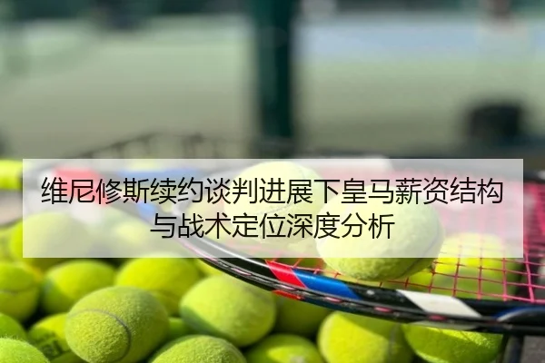 维尼修斯续约谈判进展下皇马薪资结构与战术定位深度分析
