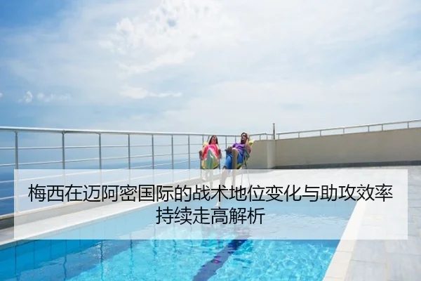 梅西在迈阿密国际的战术地位变化与助攻效率持续走高解析