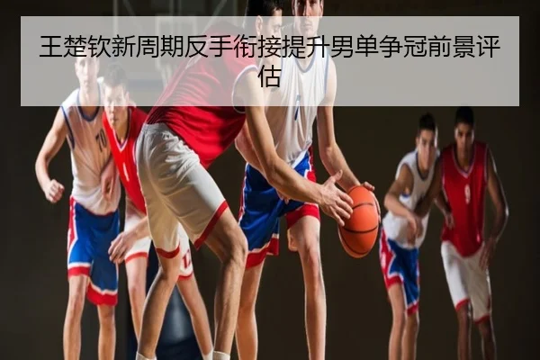 王楚钦新周期反手衔接提升男单争冠前景评估